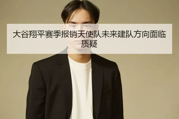 大谷翔平赛季报销天使队未来建队方向面临质疑