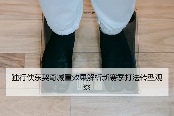 独行侠东契奇减重效果解析新赛季打法转型观察