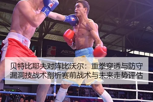 贝特比耶夫对阵比沃尔：重拳穿透与防守漏洞技战术剖析赛前战术与未来走势评估