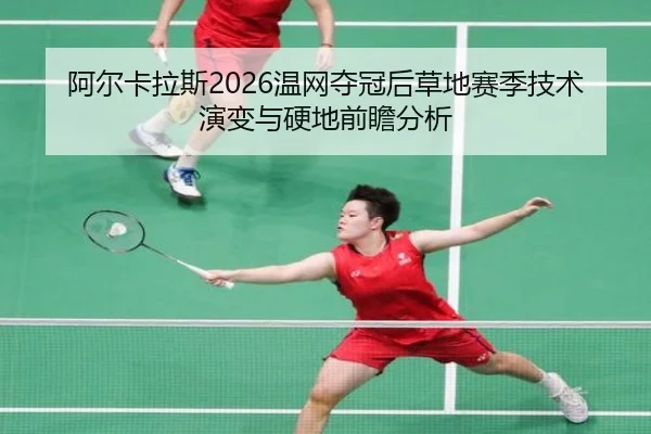 阿尔卡拉斯2026温网夺冠后草地赛季技术演变与硬地前瞻分析
